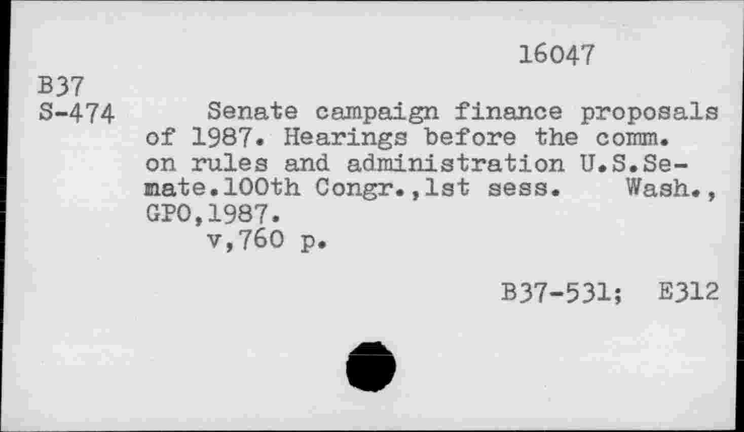 ﻿16047
B37 S-474	Senate campaign finance proposals of 1987» Hearings before the comm, on rules and administration U.S.Senate. 100th Congr. , 1st sess.	Wash., GP0,1987. v,760 p.
B37-531; E312